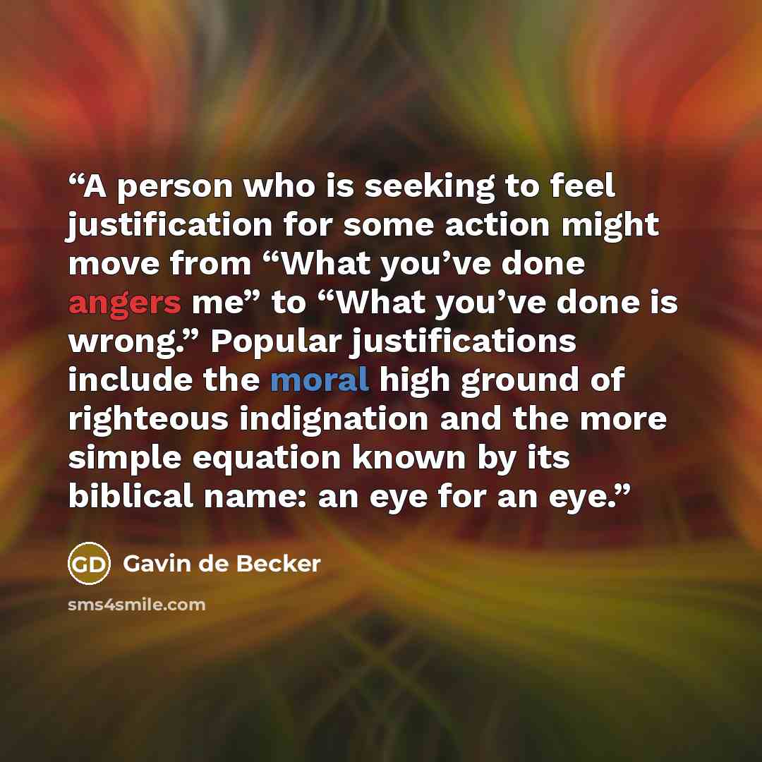 “A person who is seeking to feel justification for some action might move from “What you’ve done angers me” to “What you’ve done is wrong.” Popular justifications include the moral high ground of righteous indignation and the more simple equation known by its biblical name: an eye for an eye.” quote by Gavin de Becker