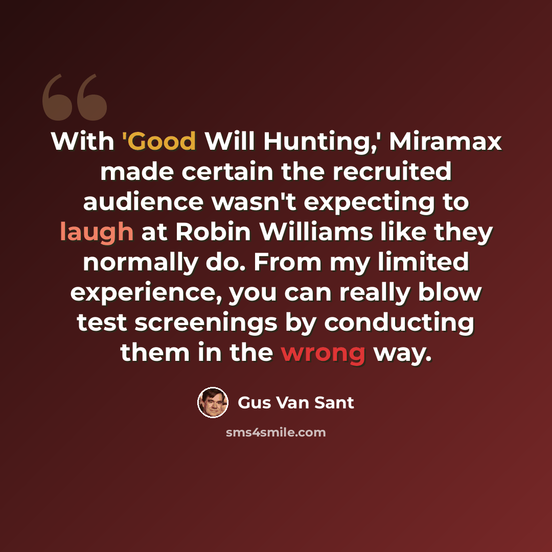 “With 'Good Will Hunting,' Miramax made certain the recruited audience wasn't expecting to laugh at Robin Williams like they normally do. From my limited experience, you can really blow test screenings by conducting them in the wrong way.” quote by Gus Van Sant