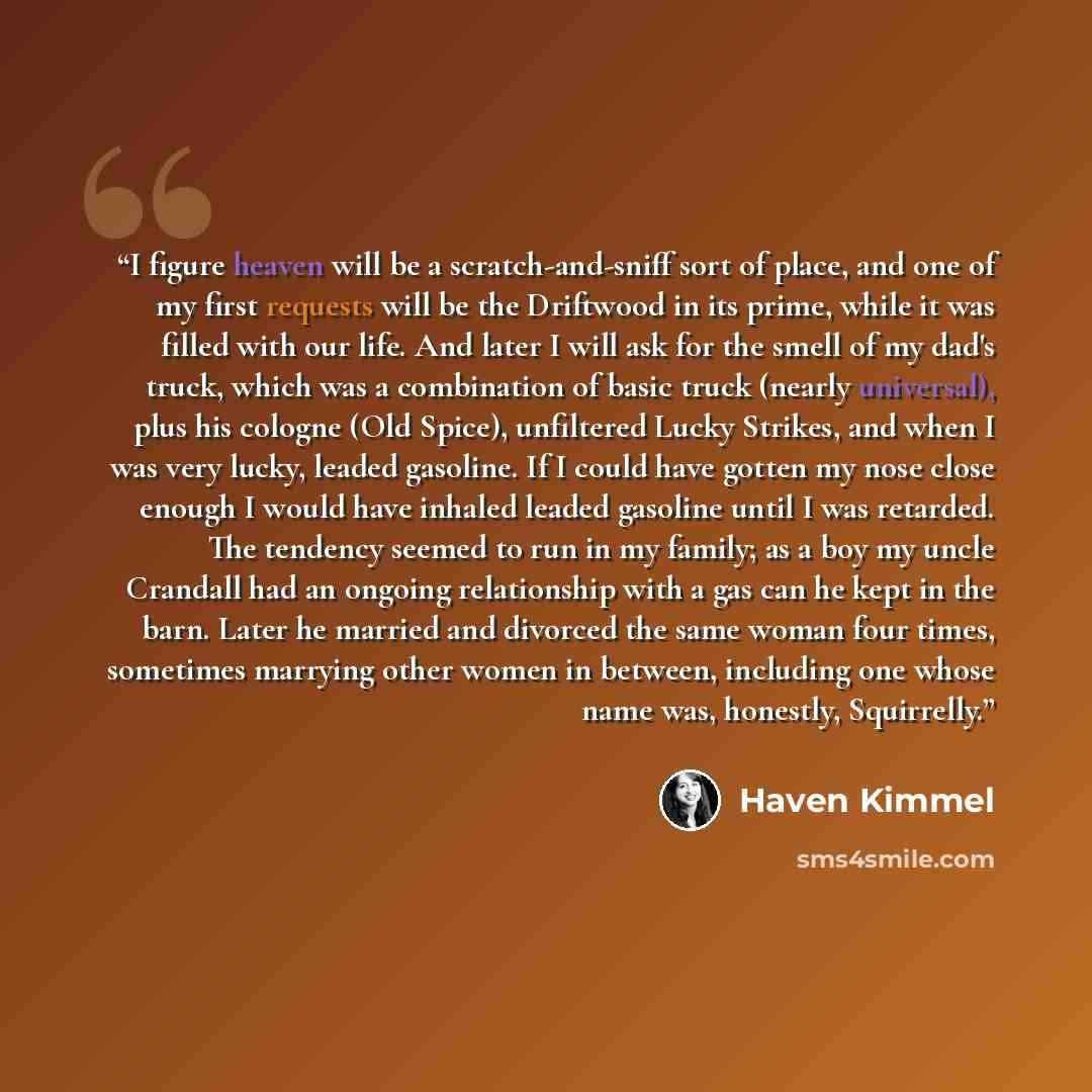 “I figure heaven will be a scratch-and-sniff sort of place, and one of my first requests will be the Driftwood in its prime, while it was filled with our life. And later I will ask for the smell of my dad's truck, which was a combination of basic truck (nearly universal), plus his cologne (Old…” quote by Haven Kimmel