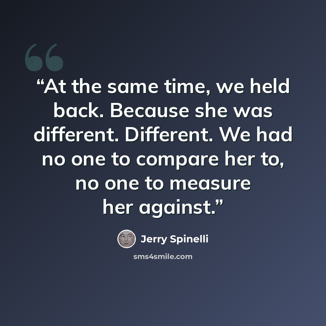 “At the same time, we held back. Because she was different. Different. We had no one to compare her to, no one to measure her against.” quote by Jerry Spinelli