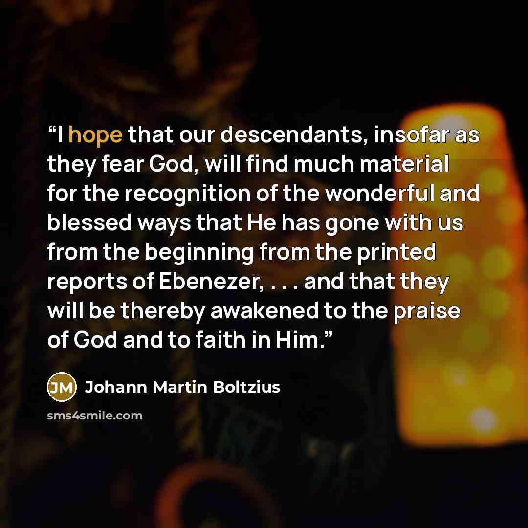 “I hope that our descendants, insofar as they fear God, will find much material for the recognition of the wonderful and blessed ways that He has gone with us from the beginning from the printed reports of Ebenezer, . . . and that they will be thereby awakened to the praise of God and to faith in…” quote by Johann Martin Boltzius