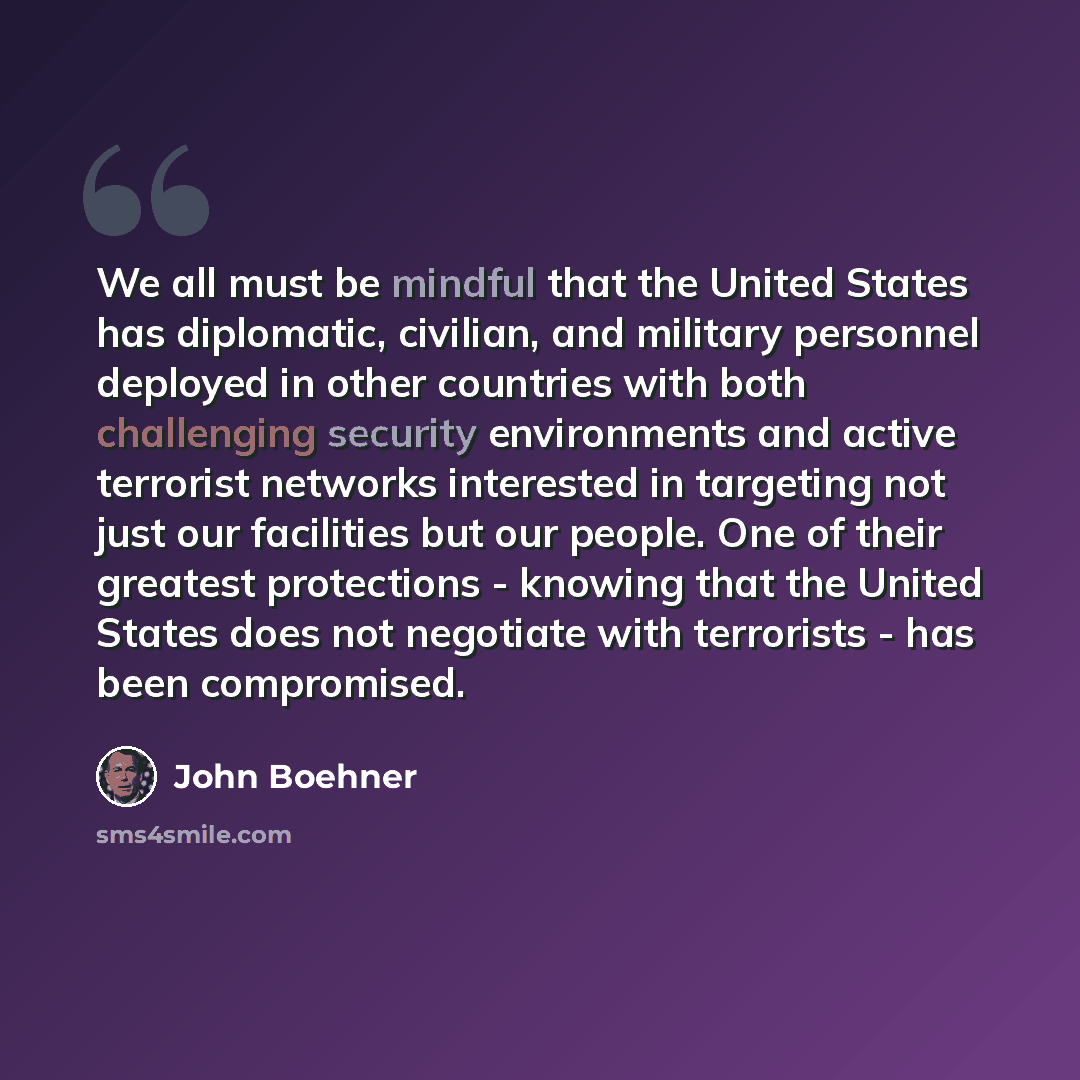 “We all must be mindful that the United States has diplomatic, civilian, and military personnel deployed in other countries with both challenging security environments and active terrorist networks interested in targeting not just our facilities but our people. One of their greatest protections…” quote by John Boehner