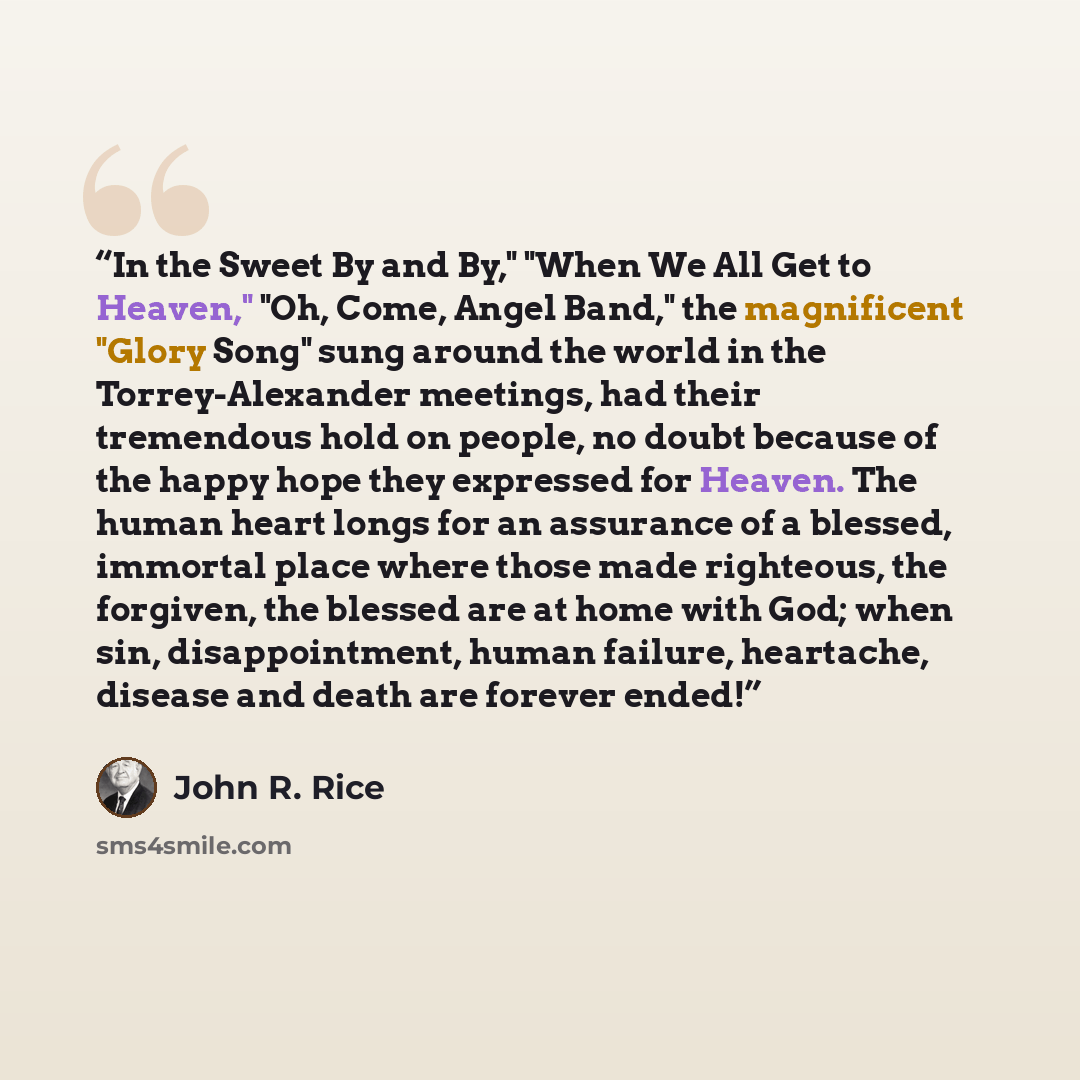 “In the Sweet By and By," "When We All Get to Heaven," "Oh, Come, Angel Band," the magnificent "Glory Song" sung around the world in the Torrey-Alexander meetings, had their tremendous hold on people, no doubt because of the happy hope they expressed for Heaven. The human heart longs for an…” quote by John R. Rice