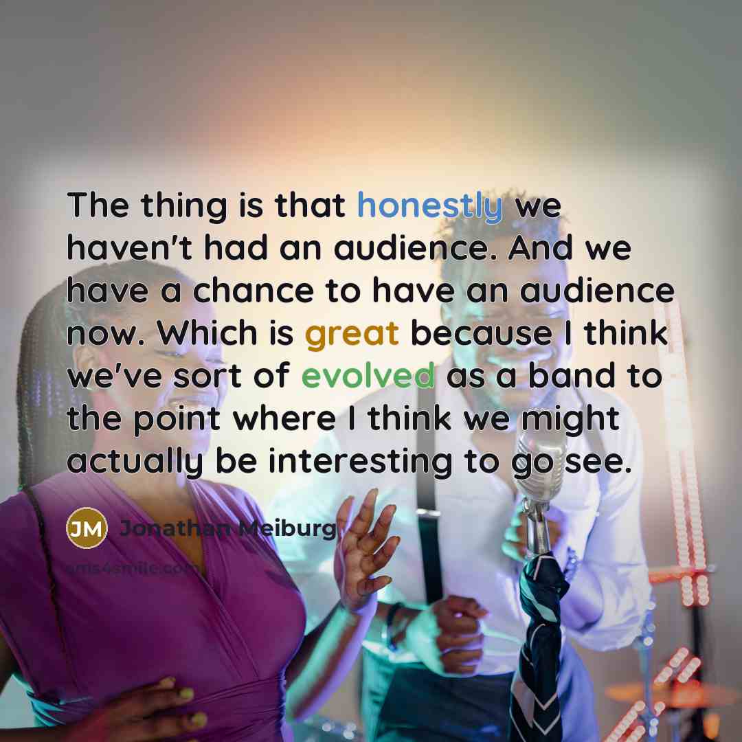 “The thing is that honestly we haven't had an audience. And we have a chance to have an audience now. Which is great because I think we've sort of evolved as a band to the point where I think we might actually be interesting to go see.” quote by Jonathan Meiburg