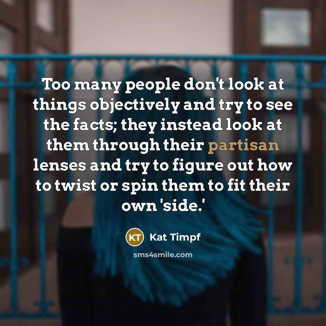 “Too many people don't look at things objectively and try to see the facts; they instead look at them through their partisan lenses and try to figure out how to twist or spin them to fit their own 'side.'” quote by Kat Timpf