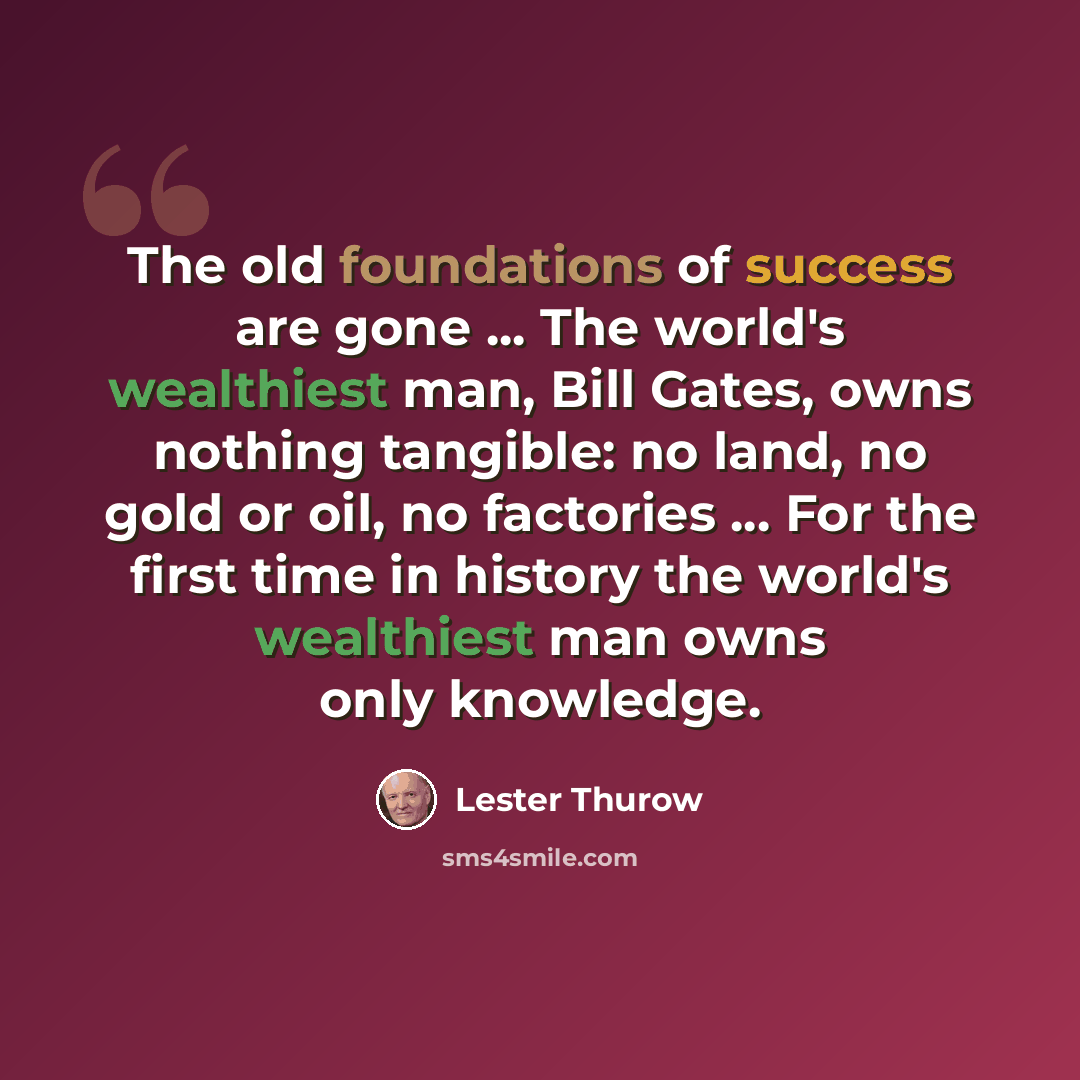 “The old foundations of success are gone ... The world's wealthiest man, Bill Gates, owns nothing tangible: no land, no gold or oil, no factories ... For the first time in history the world's wealthiest man owns only knowledge.” quote by Lester Thurow