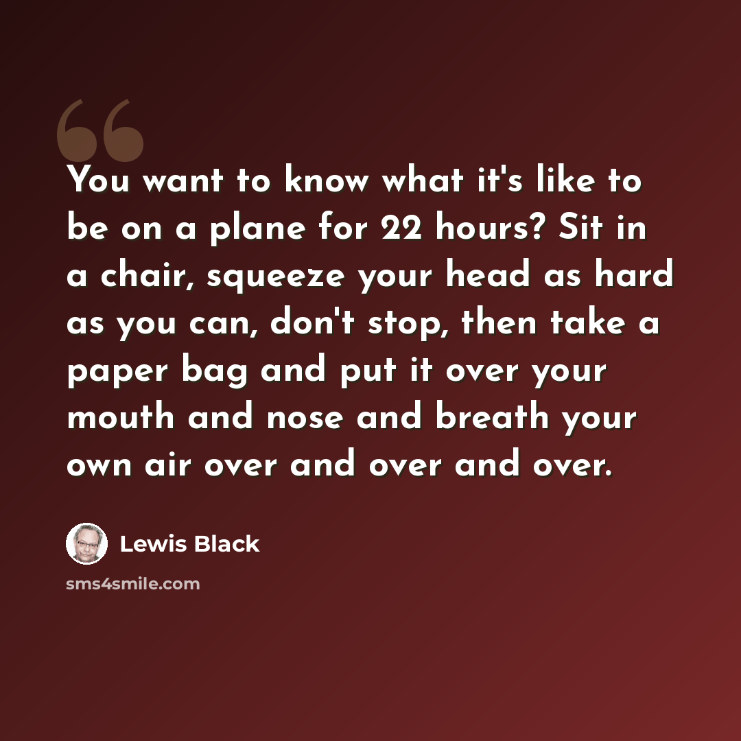 “You want to know what it's like to be on a plane for 22 hours? Sit in a chair, squeeze your head as hard as you can, don't stop, then take a paper bag and put it over your mouth and nose and breath your own air over and over and over.” quote by Lewis Black