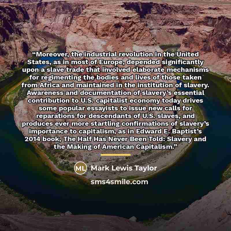 “Moreover, the industrial revolution in the United States, as in most of Europe, depended significantly upon a slave trade that involved elaborate mechanisms for regimenting the bodies and lives of those taken from Africa and maintained in the institution of slavery. Awareness and documentation of…” quote by Mark Lewis Taylor