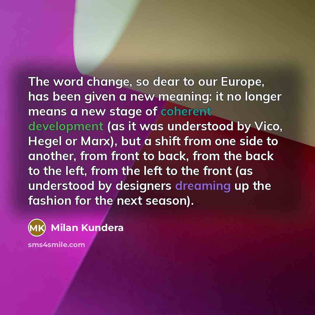 “The word change, so dear to our Europe, has been given a new meaning: it no longer means a new stage of coherent development (as it was understood by Vico, Hegel or Marx), but a shift from one side to another, from front to back, from the back to the left, from the left to the front (as understood…” quote by Milan Kundera