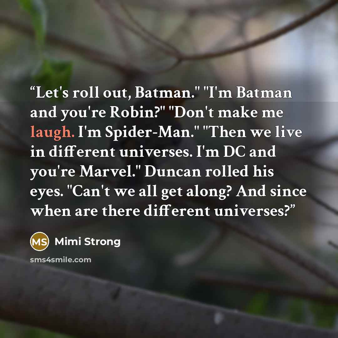 “Let's roll out, Batman." "I'm Batman and you're Robin?" "Don't make me laugh. I'm Spider-Man." "Then we live in different universes. I'm DC and you're Marvel." Duncan rolled his eyes. "Can't we all get along? And since when are there different universes?” quote by Mimi Strong