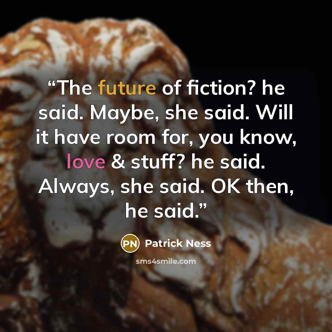 “The future of fiction? he said. Maybe, she said. Will it have room for, you know, love & stuff? he said. Always, she said. OK then, he said.” quote by Patrick Ness
