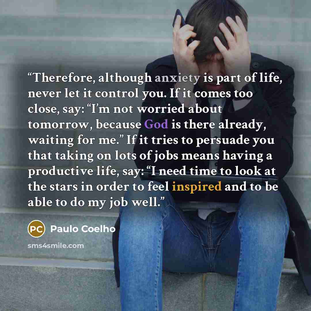 “Therefore, although anxiety is part of life, never let it control you. If it comes too close, say: “I’m not worried about tomorrow, because God is there already, waiting for me.” If it tries to persuade you that taking on lots of jobs means having a productive life, say: “I need time to look at…” quote by Paulo Coelho