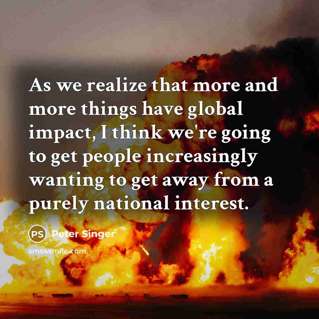 “As we realize that more and more things have global impact, I think we're going to get people increasingly wanting to get away from a purely national interest.” quote by Peter Singer