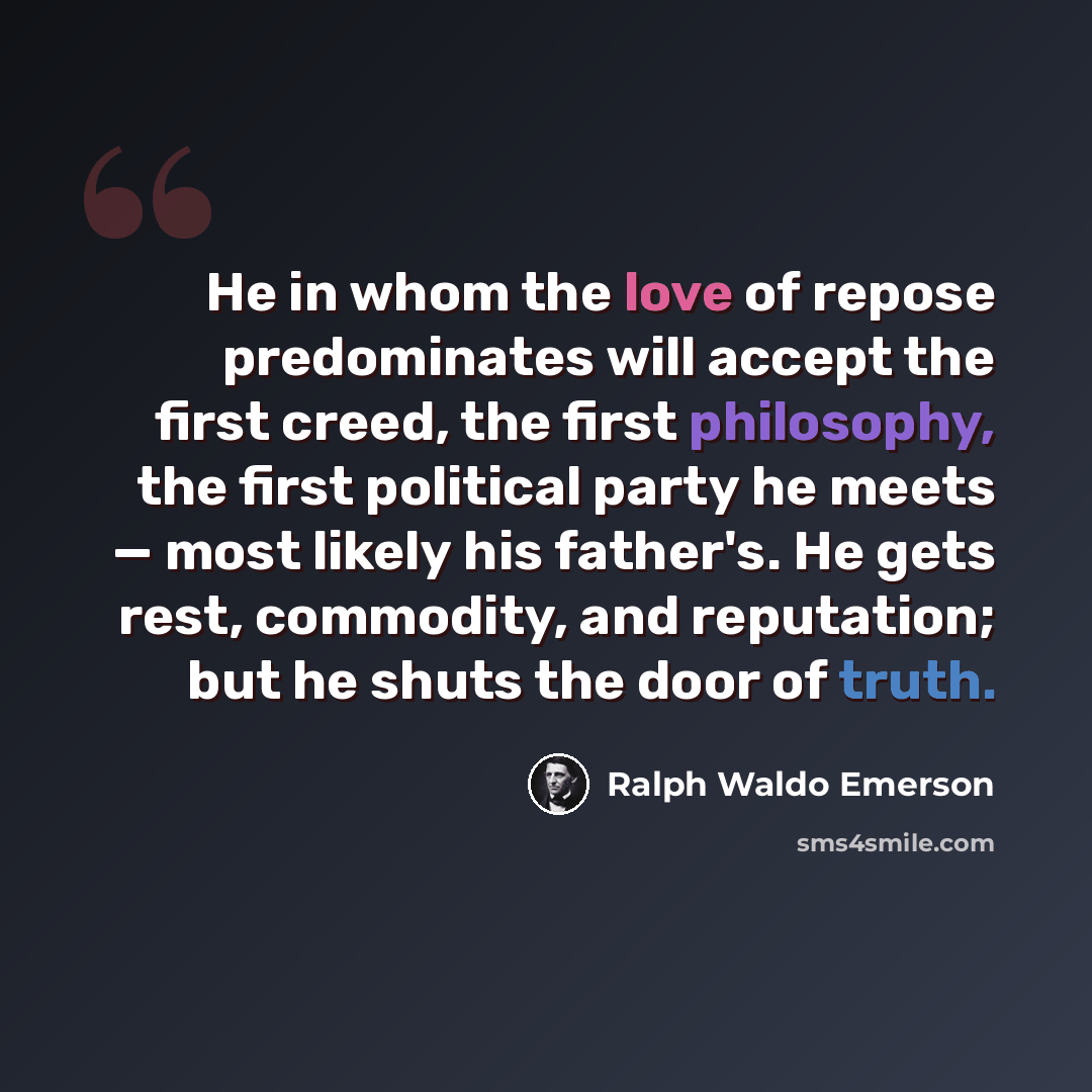 “He in whom the love of repose predominates will accept the first creed, the first philosophy, the first political party he meets — most likely his father's. He gets rest, commodity, and reputation; but he shuts the door of truth.” quote by Ralph Waldo Emerson