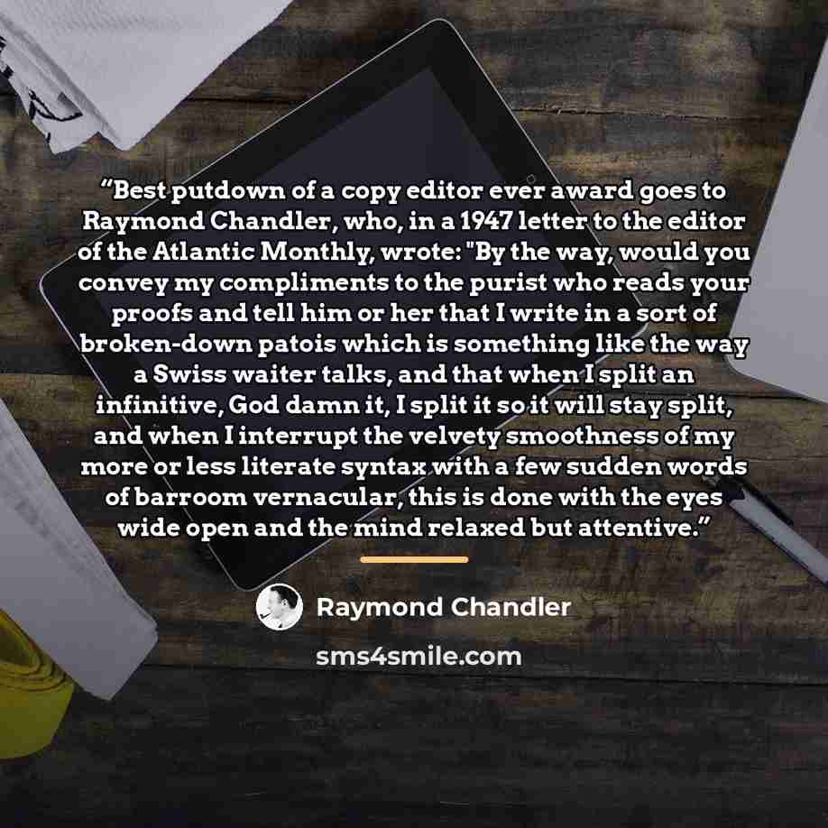 “Best putdown of a copy editor ever award goes to Raymond Chandler, who, in a 1947 letter to the editor of the Atlantic Monthly, wrote: "By the way, would you convey my compliments to the purist who reads your proofs and tell him or her that I write in a sort of broken-down patois which is…” quote by Raymond Chandler