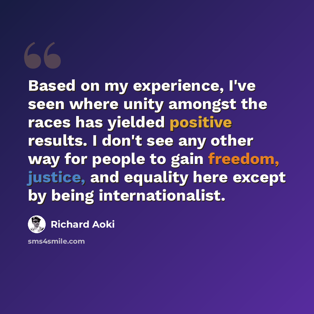 “Based on my experience, I've seen where unity amongst the races has yielded positive results. I don't see any other way for people to gain freedom, justice, and equality here except by being internationalist.” quote by Richard Aoki