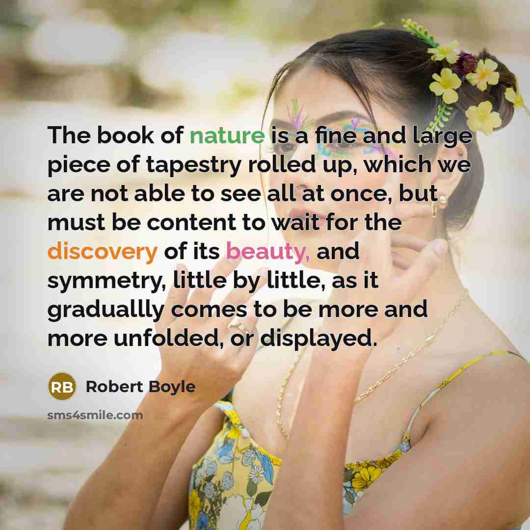 “The book of nature is a fine and large piece of tapestry rolled up, which we are not able to see all at once, but must be content to wait for the discovery of its beauty, and symmetry, little by little, as it graduallly comes to be more and more unfolded, or displayed.” quote by Robert Boyle