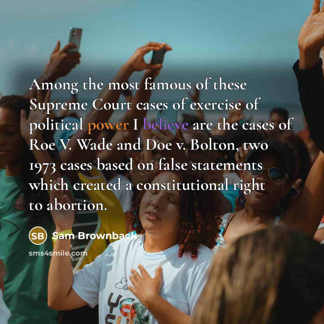 “Among the most famous of these Supreme Court cases of exercise of political power I believe are the cases of Roe V. Wade and Doe v. Bolton, two 1973 cases based on false statements which created a constitutional right to abortion.” quote by Sam Brownback