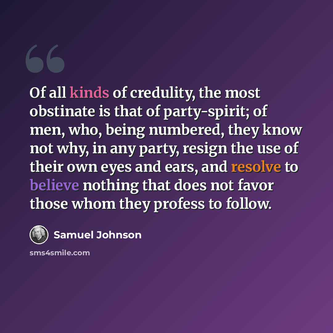 “Of all kinds of credulity, the most obstinate is that of party-spirit; of men, who, being numbered, they know not why, in any party, resign the use of their own eyes and ears, and resolve to believe nothing that does not favor those whom they profess to follow.” quote by Samuel Johnson