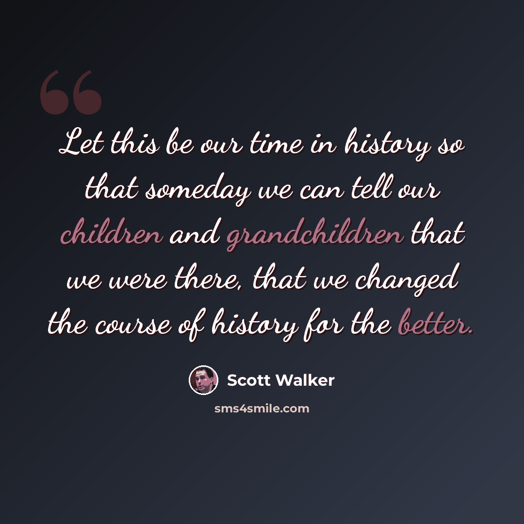 “Let this be our time in history so that someday we can tell our children and grandchildren that we were there, that we changed the course of history for the better.” quote by Scott Walker
