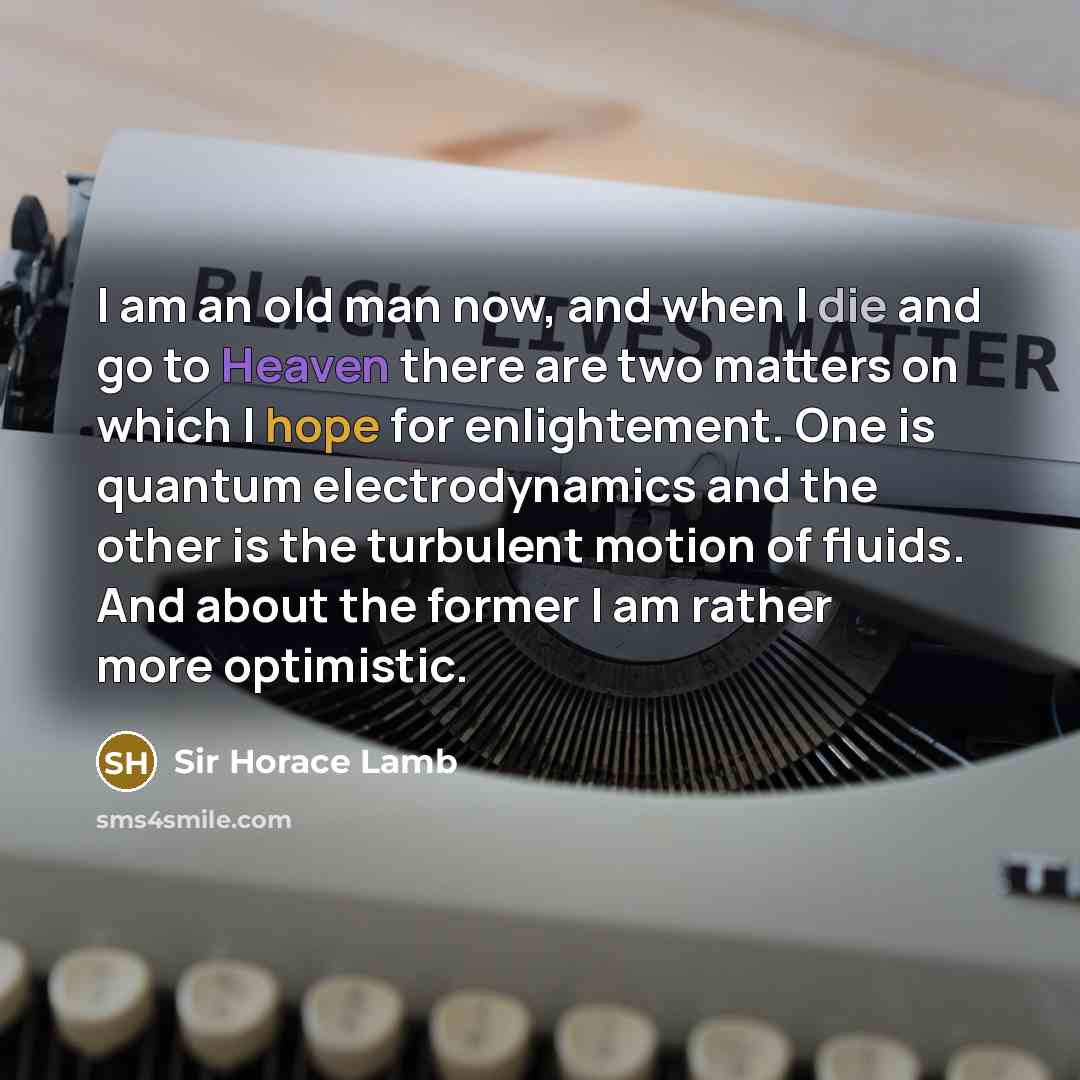 “I am an old man now, and when I die and go to Heaven there are two matters on which I hope for enlightement. One is quantum electrodynamics and the other is the turbulent motion of fluids. And about the former I am rather more optimistic.” quote by Sir Horace Lamb