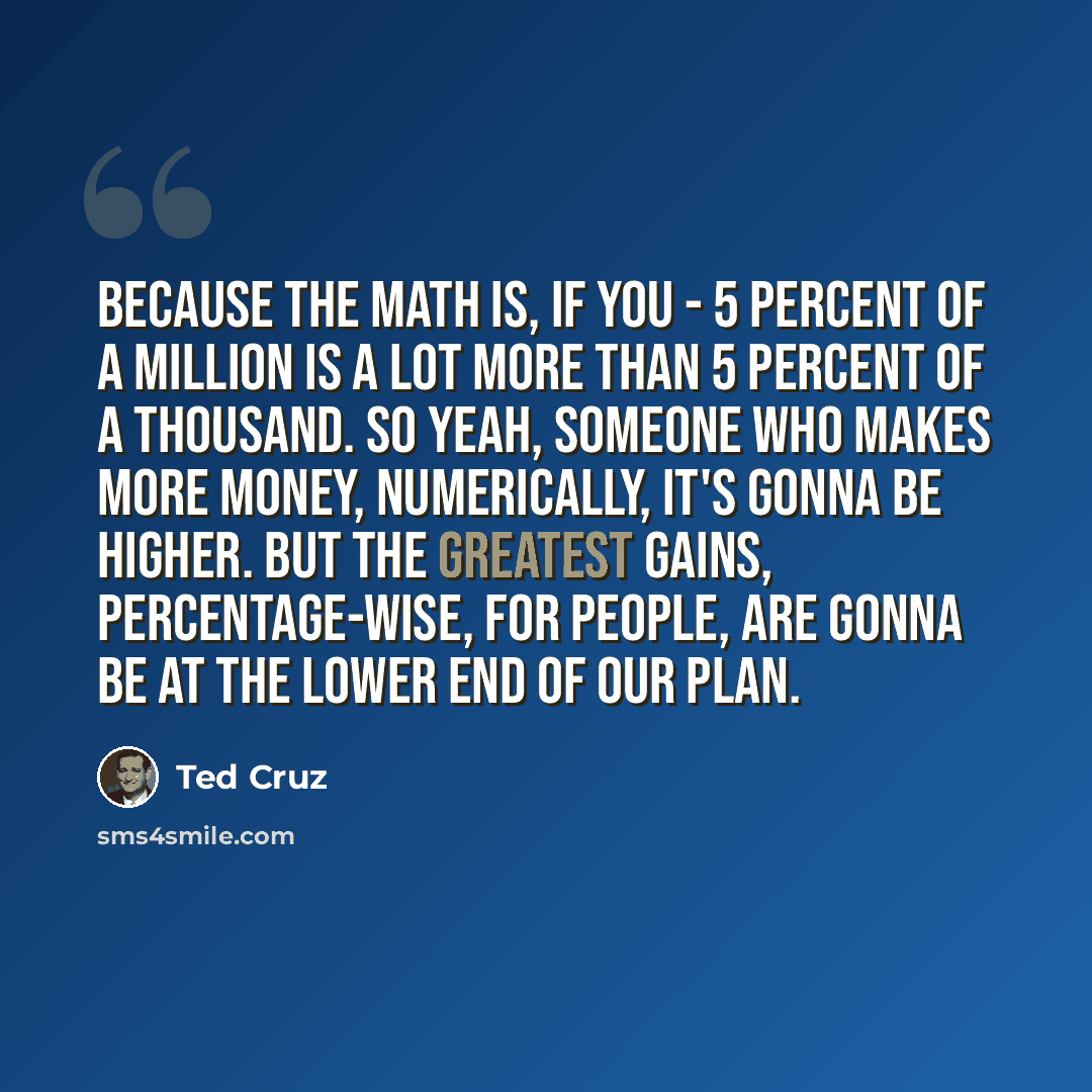 “Because the math is, if you - 5 percent of a million is a lot more than 5 percent of a thousand. So yeah, someone who makes more money, numerically, it's gonna be higher. But the greatest gains, percentage-wise, for people, are gonna be at the lower end of our plan.” quote by Ted Cruz