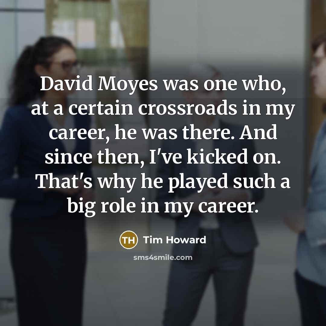 “David Moyes was one who, at a certain crossroads in my career, he was there. And since then, I've kicked on. That's why he played such a big role in my career.” quote by Tim Howard