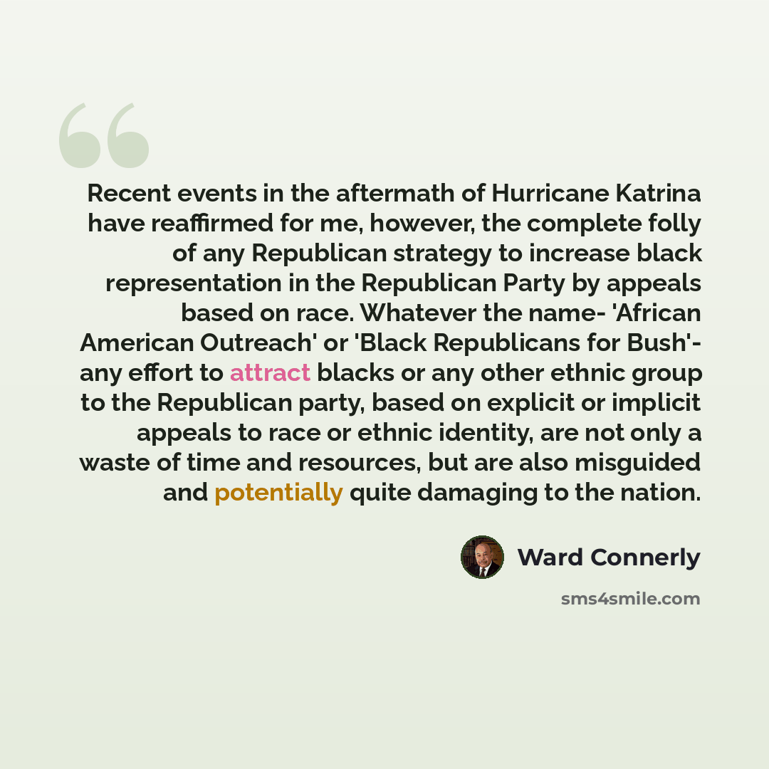 “Recent events in the aftermath of Hurricane Katrina have reaffirmed for me, however, the complete folly of any Republican strategy to increase black representation in the Republican Party by appeals based on race. Whatever the name- 'African American Outreach' or 'Black Republicans for Bush'- any…” quote by Ward Connerly