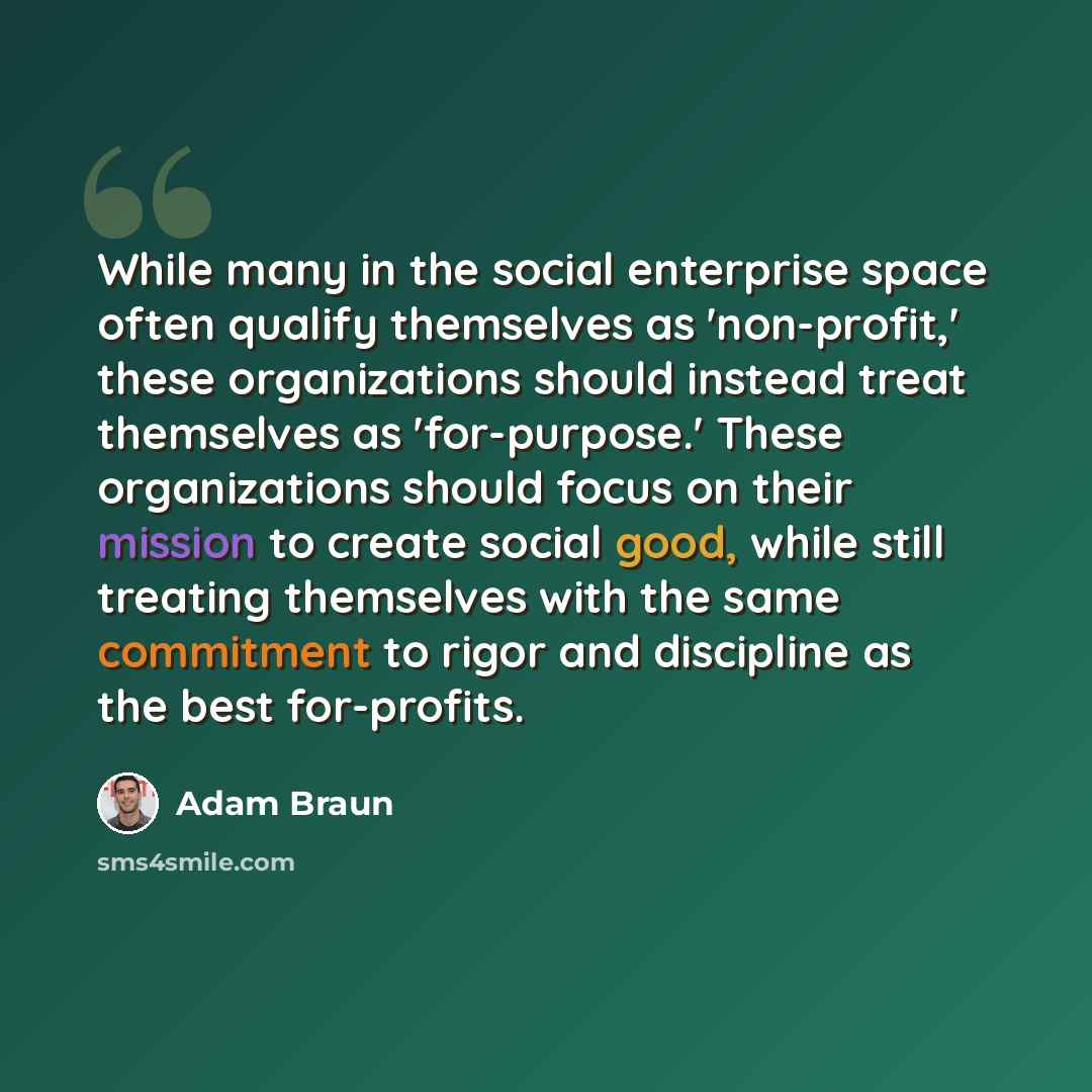 “While many in the social enterprise space often qualify themselves as 'non-profit,' these organizations should instead treat themselves as 'for-purpose.' These organizations should focus on their mission to create social good, while still treating themselves with the same commitment to rigor and…” quote by Adam Braun