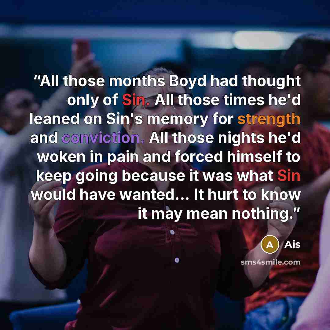 “All those months Boyd had thought only of Sin. All those times he'd leaned on Sin's memory for strength and conviction. All those nights he'd woken in pain and forced himself to keep going because it was what Sin would have wanted... It hurt to know it may mean nothing.” quote by Ais
