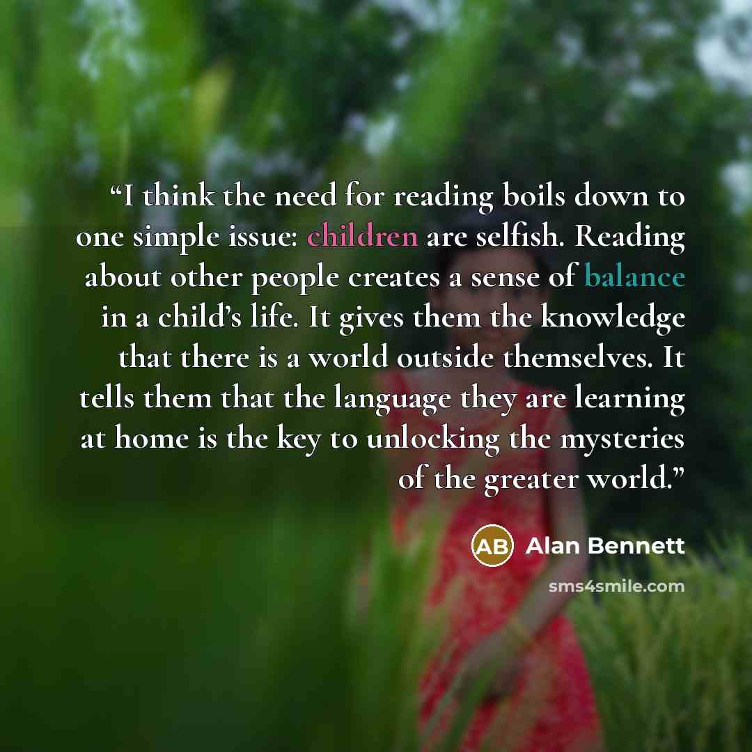 “I think the need for reading boils down to one simple issue: children are selfish. Reading about other people creates a sense of balance in a child’s life. It gives them the knowledge that there is a world outside themselves. It tells them that the language they are learning at home is the key to…” quote by Alan Bennett