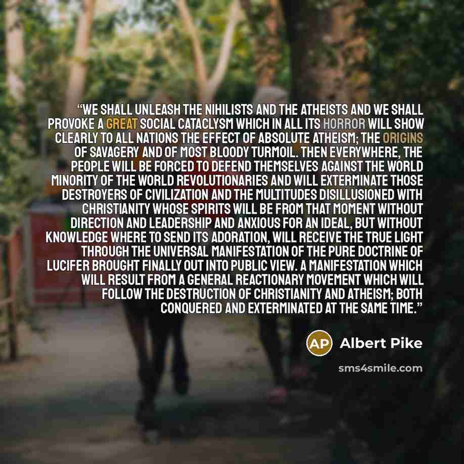 “We shall unleash the nihilists and the atheists and we shall provoke a great social cataclysm which in all its horror will show clearly to all nations the effect of absolute atheism; the origins of savagery and of most bloody turmoil. Then everywhere, the people will be forced to defend themselves…” quote by Albert Pike