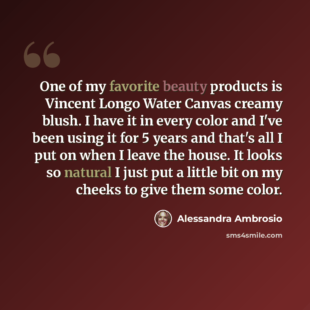 “One of my favorite beauty products is Vincent Longo Water Canvas creamy blush. I have it in every color and I've been using it for 5 years and that's all I put on when I leave the house. It looks so natural I just put a little bit on my cheeks to give them some color.” quote by Alessandra Ambrosio
