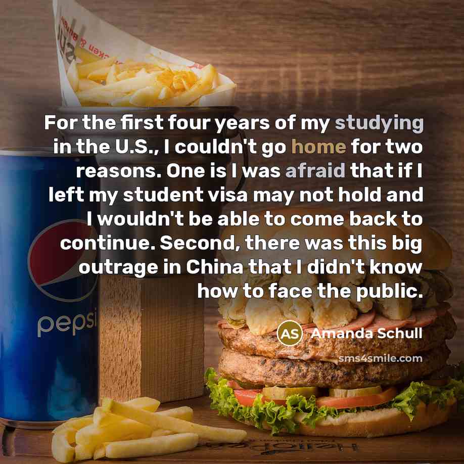 “For the first four years of my studying in the U.S., I couldn't go home for two reasons. One is I was afraid that if I left my student visa may not hold and I wouldn't be able to come back to continue. Second, there was this big outrage in China that I didn't know how to face the public.” quote by Amanda Schull