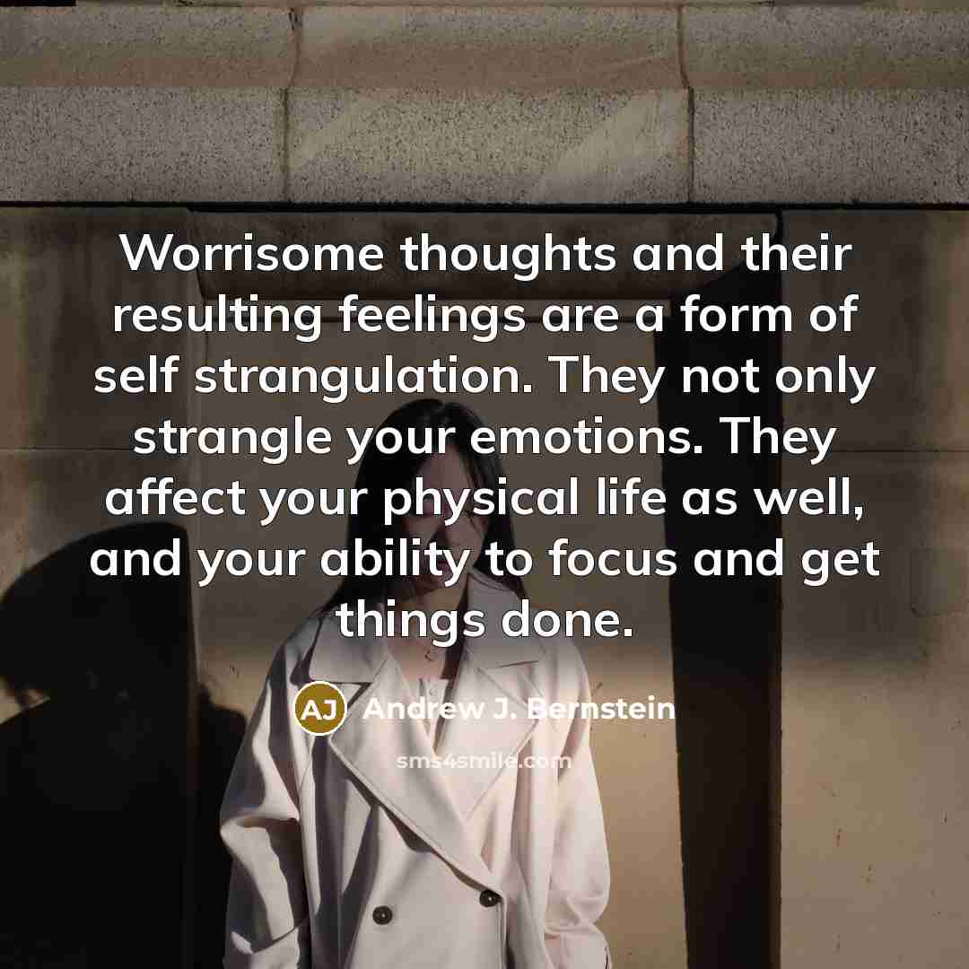 “Worrisome thoughts and their resulting feelings are a form of self strangulation. They not only strangle your emotions. They affect your physical life as well, and your ability to focus and get things done.” quote by Andrew J. Bernstein