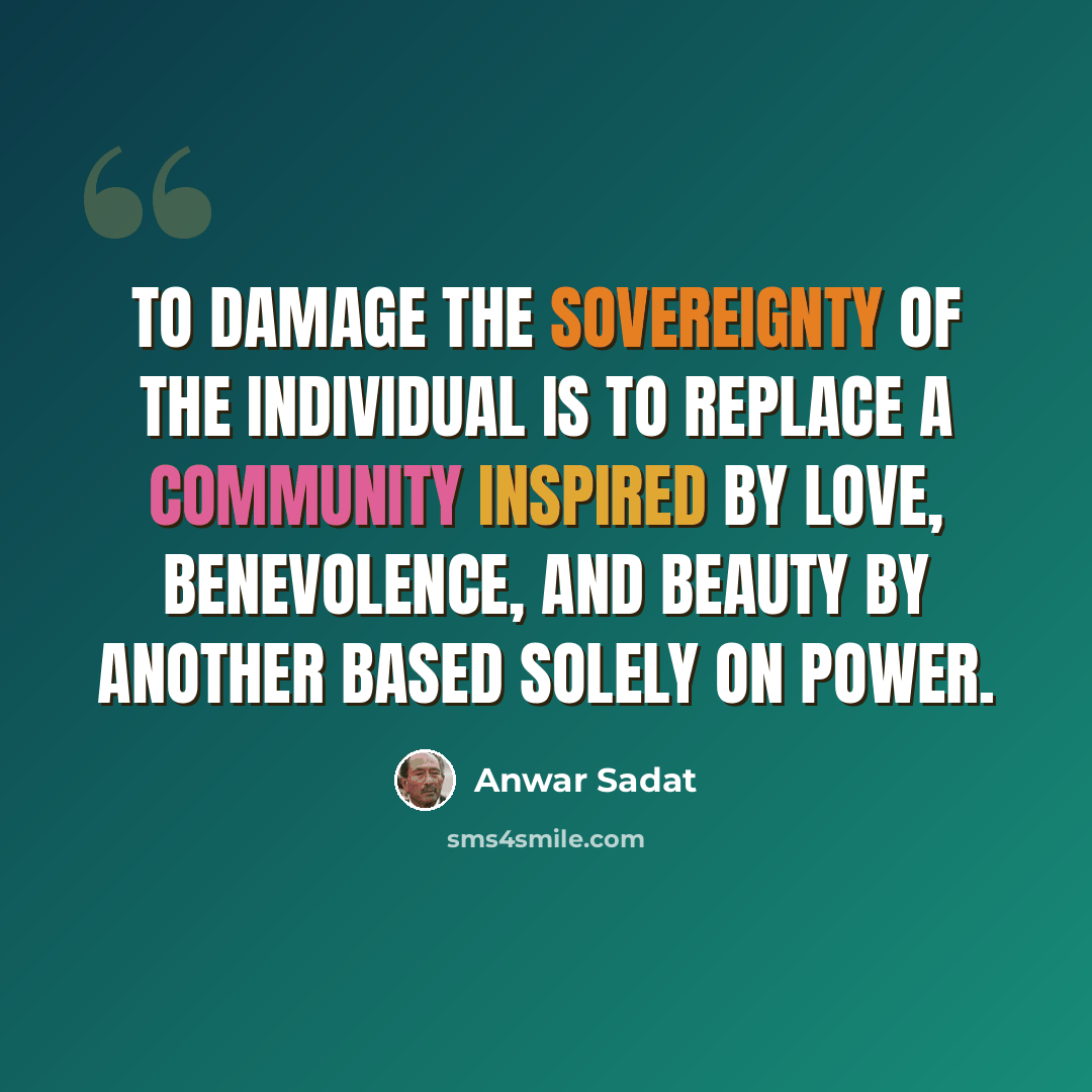 “To damage the sovereignty of the individual is to replace a community inspired by love, benevolence, and beauty by another based solely on power.” quote by Anwar Sadat