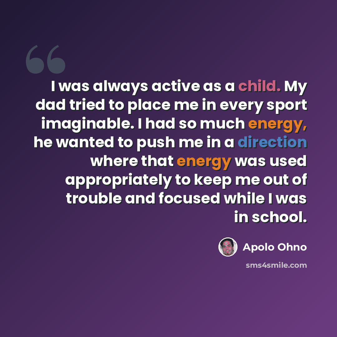 “I was always active as a child. My dad tried to place me in every sport imaginable. I had so much energy, he wanted to push me in a direction where that energy was used appropriately to keep me out of trouble and focused while I was in school.” quote by Apolo Ohno