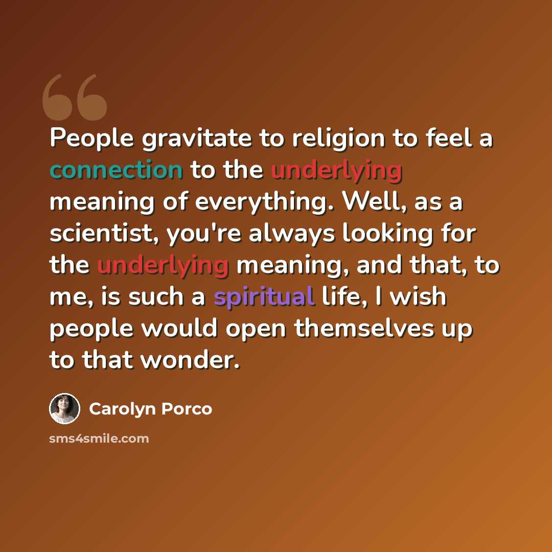 “People gravitate to religion to feel a connection to the underlying meaning of everything. Well, as a scientist, you're always looking for the underlying meaning, and that, to me, is such a spiritual life, I wish people would open themselves up to that wonder.” quote by Carolyn Porco