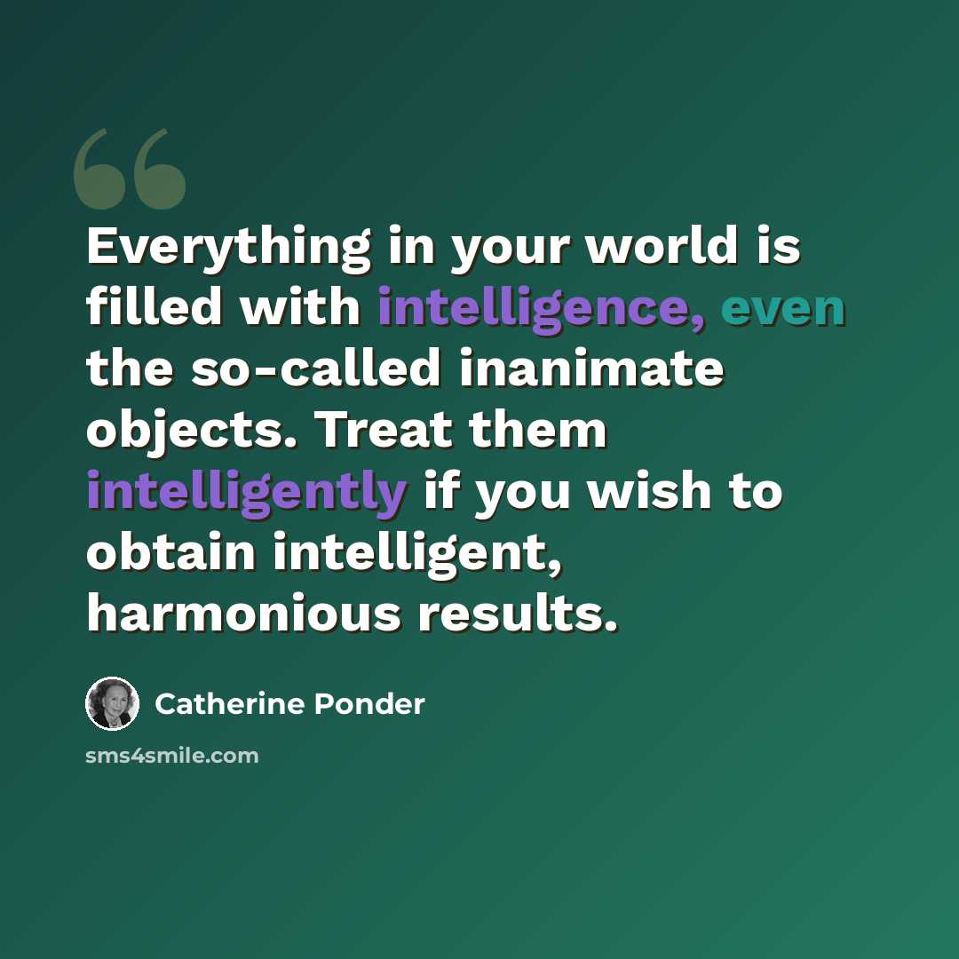 “Everything in your world is filled with intelligence, even the so-called inanimate objects. Treat them intelligently if you wish to obtain intelligent, harmonious results.” quote by Catherine Ponder