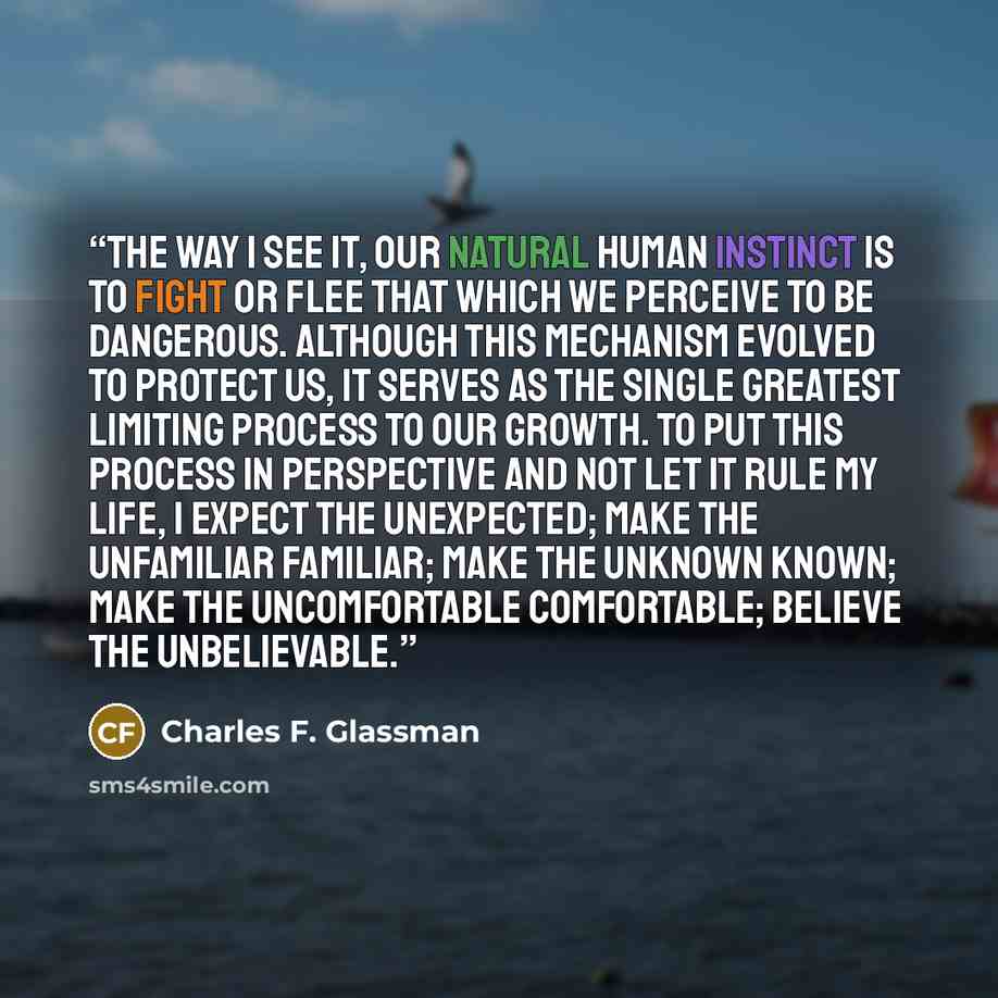 “The way I see it, our natural human instinct is to fight or flee that which we perceive to be dangerous. Although this mechanism evolved to protect us, it serves as the single greatest limiting process to our growth. To put this process in perspective and not let it rule my life, I expect the…” quote by Charles F. Glassman