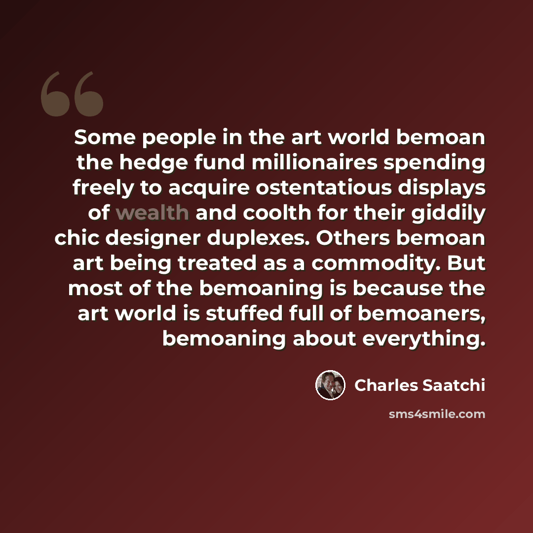 “Some people in the art world bemoan the hedge fund millionaires spending freely to acquire ostentatious displays of wealth and coolth for their giddily chic designer duplexes. Others bemoan art being treated as a commodity. But most of the bemoaning is because the art world is stuffed full of…” quote by Charles Saatchi