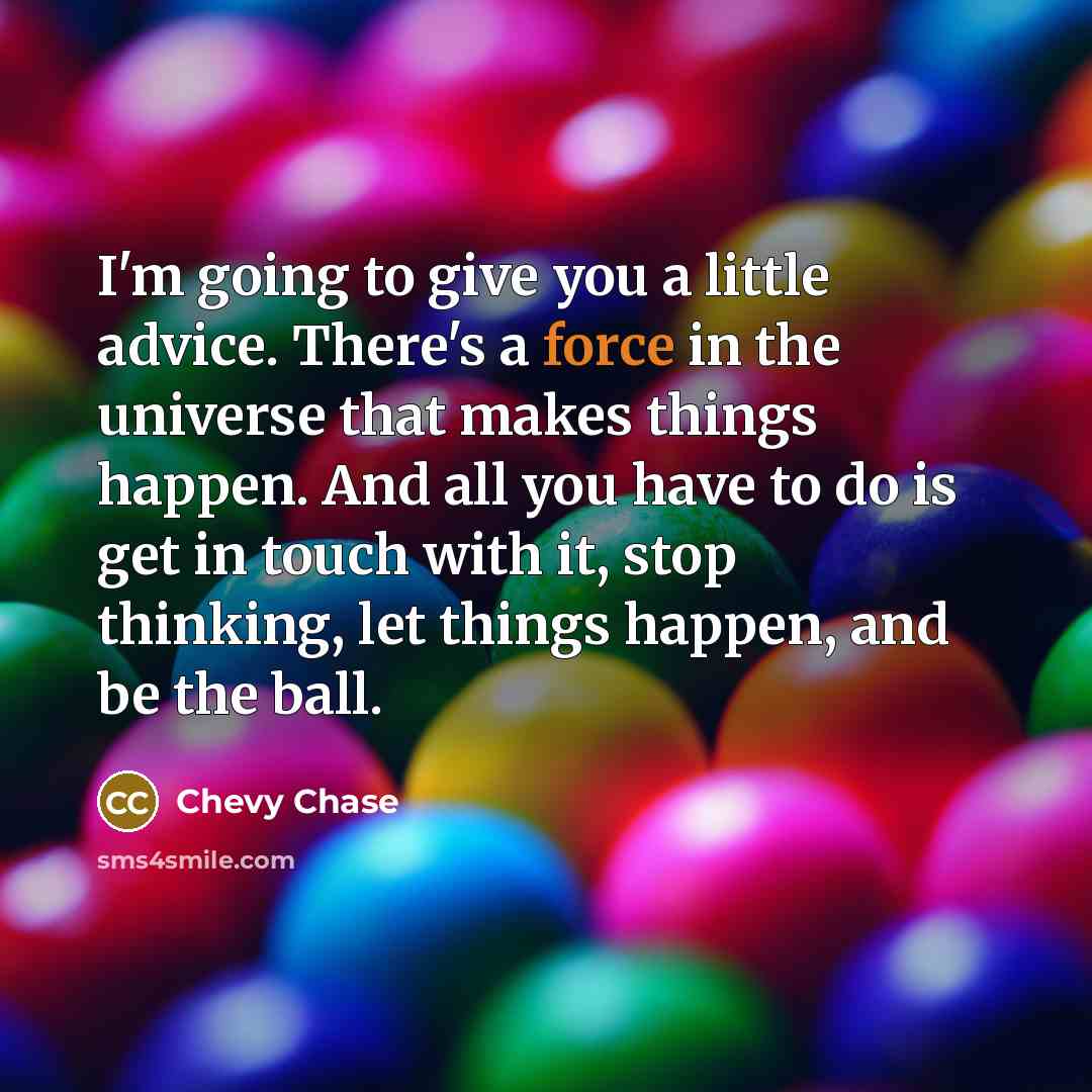 “I'm going to give you a little advice. There's a force in the universe that makes things happen. And all you have to do is get in touch with it, stop thinking, let things happen, and be the ball.” quote by Chevy Chase