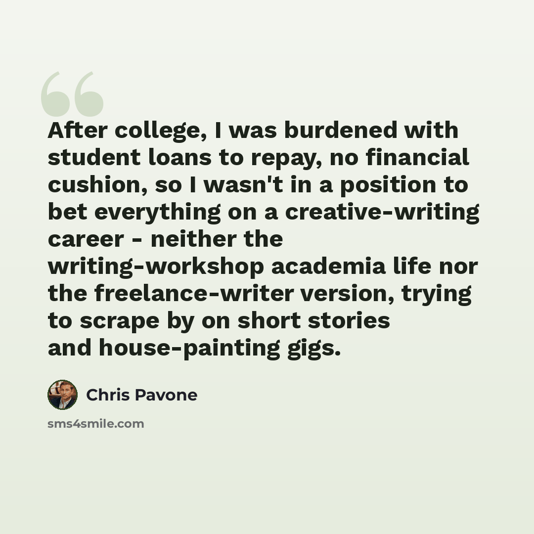 “After college, I was burdened with student loans to repay, no financial cushion, so I wasn't in a position to bet everything on a creative-writing career - neither the writing-workshop academia life nor the freelance-writer version, trying to scrape by on short stories and house-painting gigs.” quote by Chris Pavone