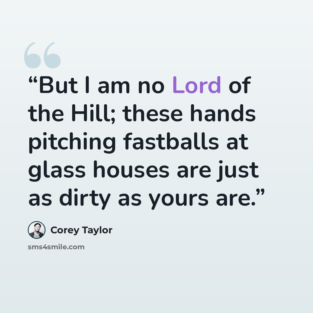 “But I am no Lord of the Hill; these hands pitching fastballs at glass houses are just as dirty as yours are.” quote by Corey Taylor