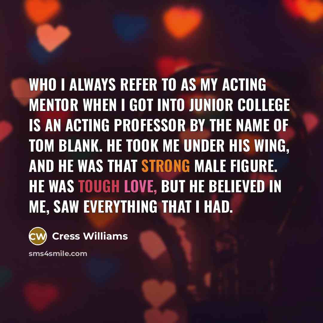 “Who I always refer to as my acting mentor when I got into junior college is an acting professor by the name of Tom Blank. He took me under his wing, and he was that strong male figure. He was tough love, but he believed in me, saw everything that I had.” quote by Cress Williams