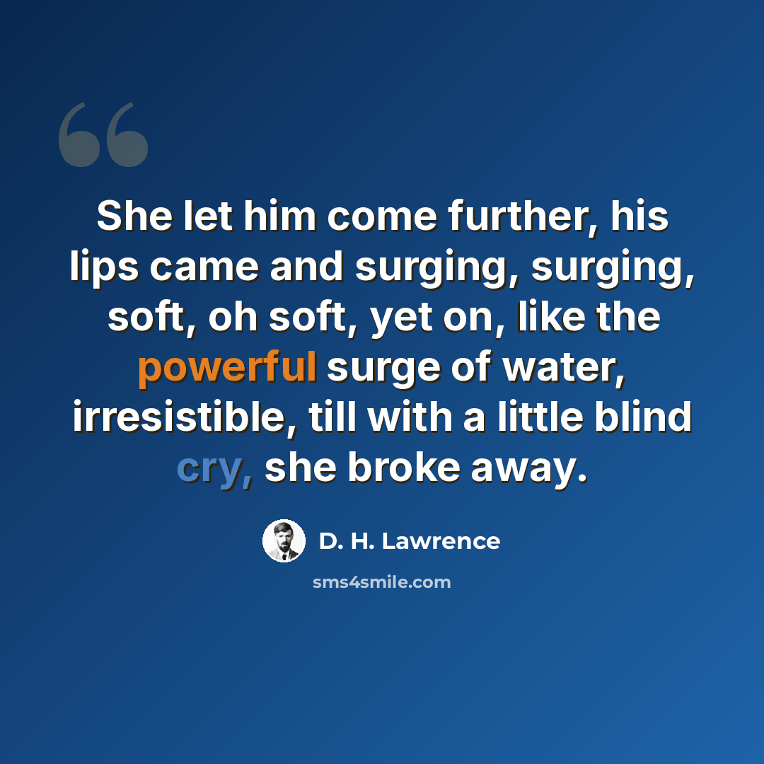“She let him come further, his lips came and surging, surging, soft, oh soft, yet on, like the powerful surge of water, irresistible, till with a little blind cry, she broke away.” quote by D. H. Lawrence