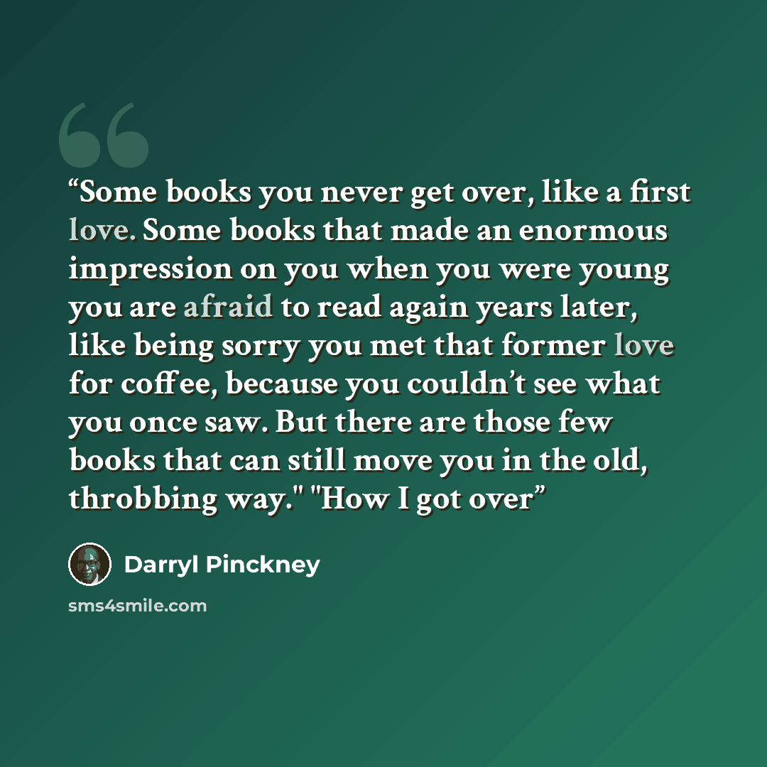 “Some books you never get over, like a first love. Some books that made an enormous impression on you when you were young you are afraid to read again years later, like being sorry you met that former love for coffee, because you couldn’t see what you once saw. But there are those few books that…” quote by Darryl Pinckney