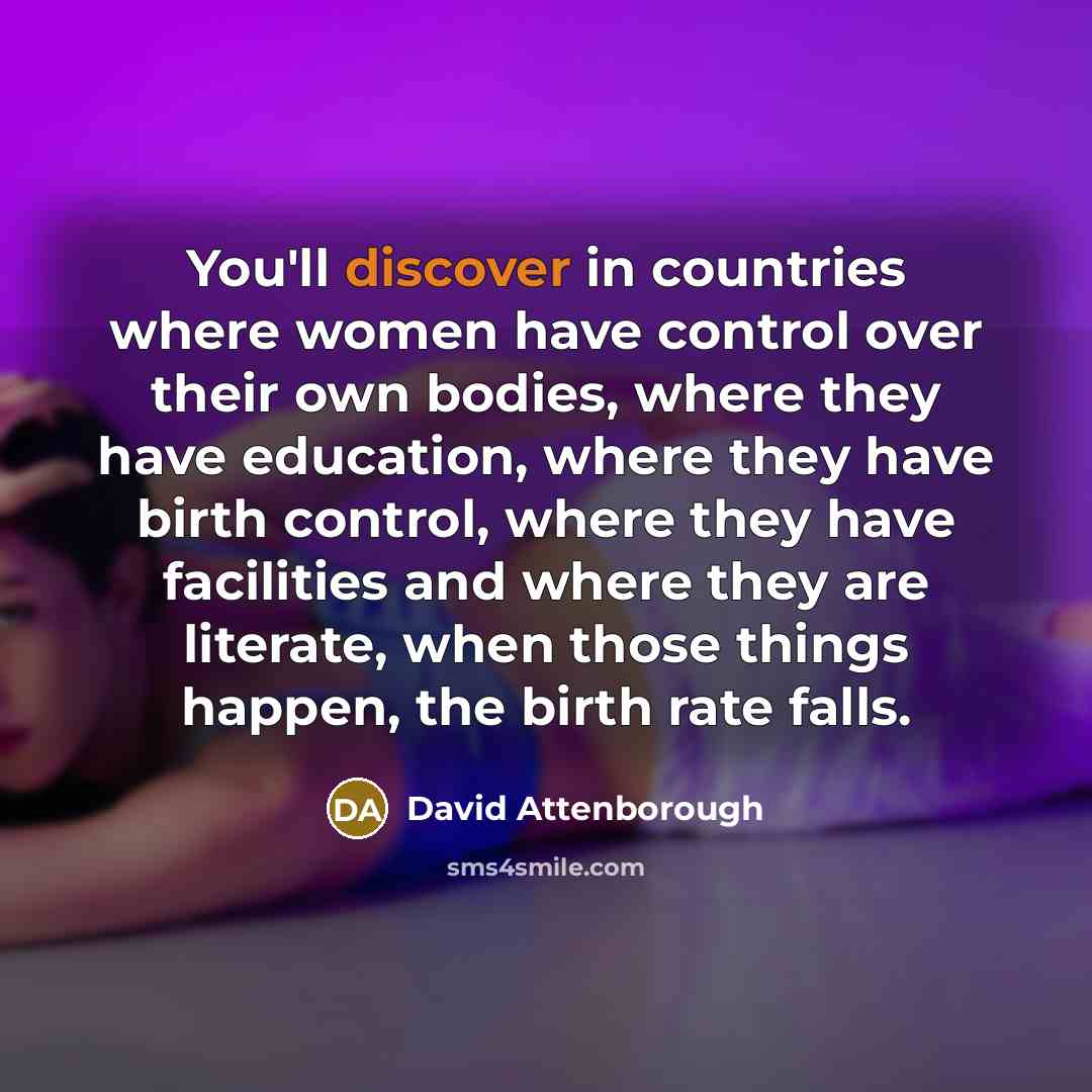 “You'll discover in countries where women have control over their own bodies, where they have education, where they have birth control, where they have facilities and where they are literate, when those things happen, the birth rate falls.” quote by David Attenborough