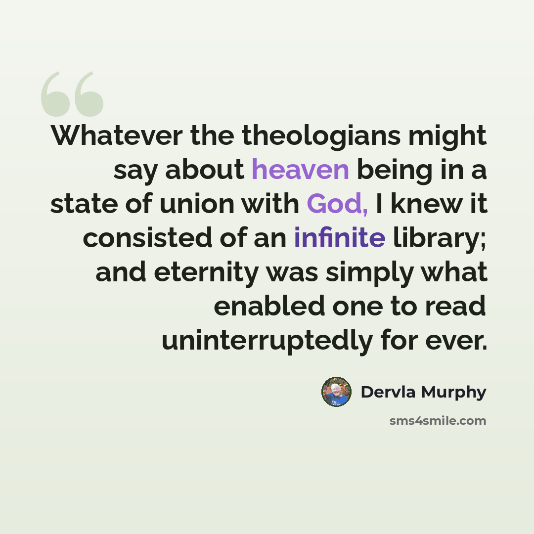 “Whatever the theologians might say about heaven being in a state of union with God, I knew it consisted of an infinite library; and eternity was simply what enabled one to read uninterruptedly for ever.” quote by Dervla Murphy