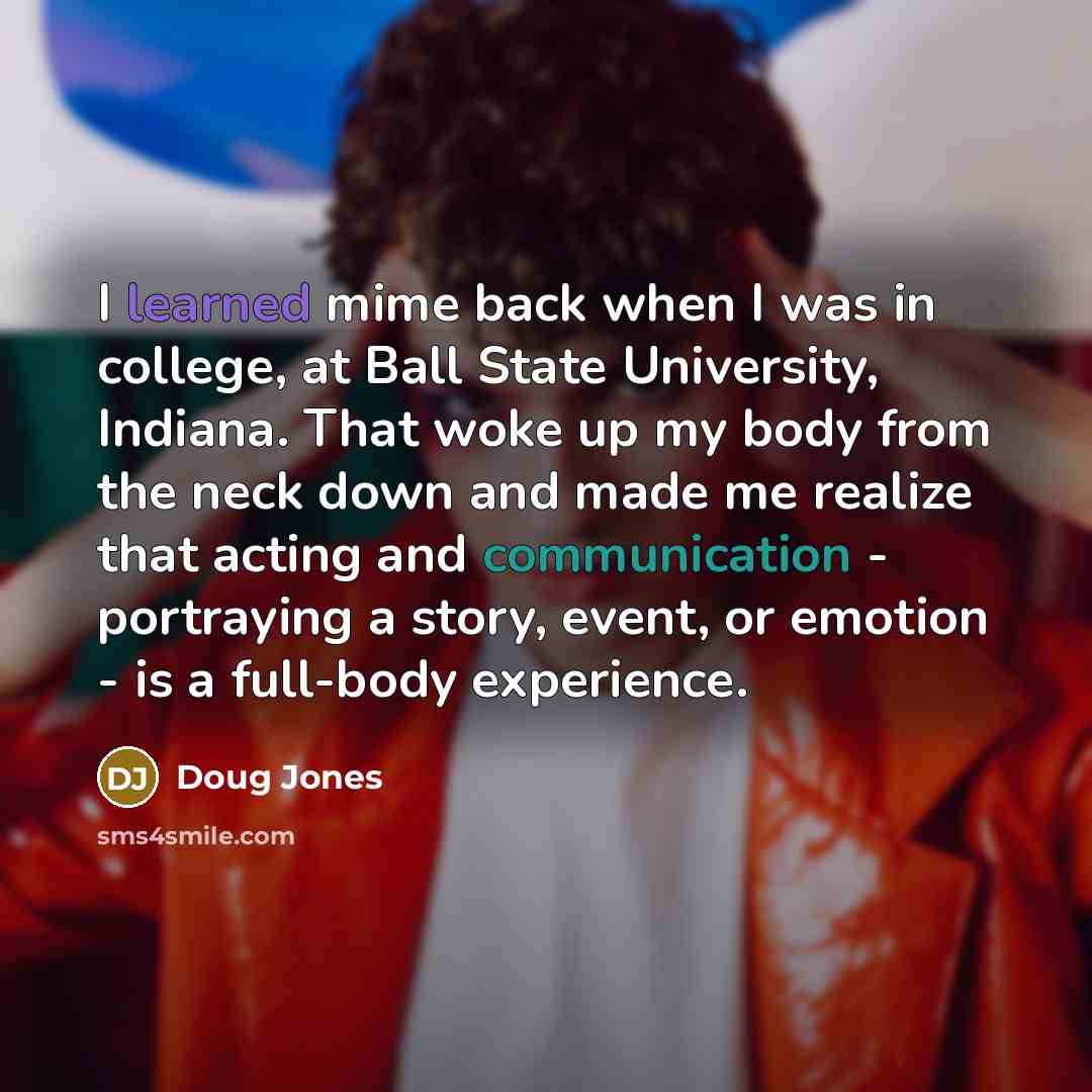 “I learned mime back when I was in college, at Ball State University, Indiana. That woke up my body from the neck down and made me realize that acting and communication - portraying a story, event, or emotion - is a full-body experience.” quote by Doug Jones